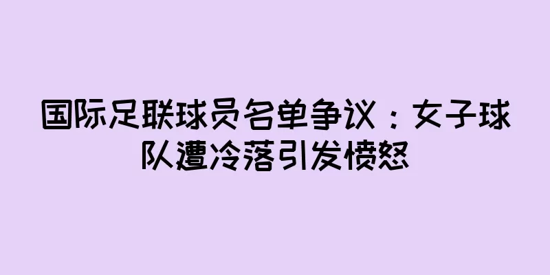国际足联球员名单争议：女子球队遭冷落引发愤怒