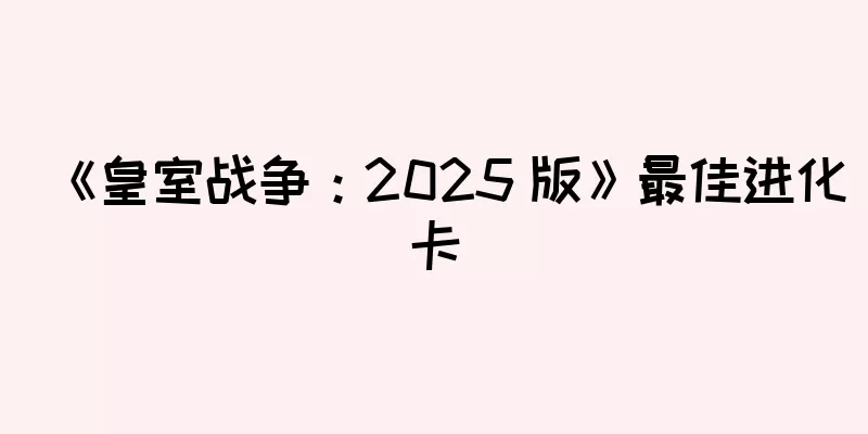 《皇室战争：2025 版》最佳进化卡